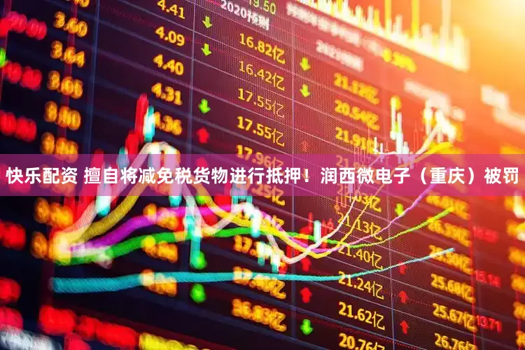 快乐配资 擅自将减免税货物进行抵押！润西微电子（重庆）被罚