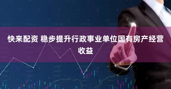 快来配资 稳步提升行政事业单位国有房产经营收益