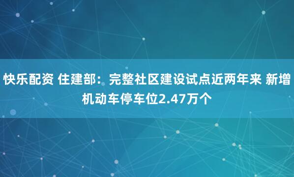 快乐配资 住建部：完整社区建设试点近两年来 新增机动车停车位2.47万个