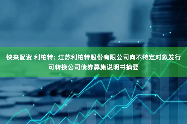 快来配资 利柏特: 江苏利柏特股份有限公司向不特定对象发行可转换公司债券募集说明书摘要