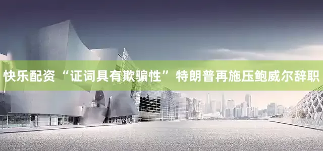 快乐配资 “证词具有欺骗性” 特朗普再施压鲍威尔辞职