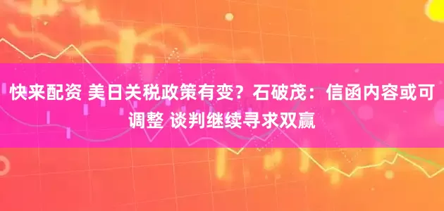 快来配资 美日关税政策有变？石破茂：信函内容或可调整 谈判继续寻求双赢