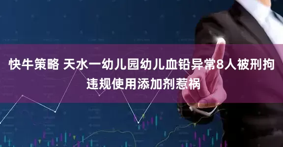 快牛策略 天水一幼儿园幼儿血铅异常8人被刑拘 违规使用添加剂惹祸