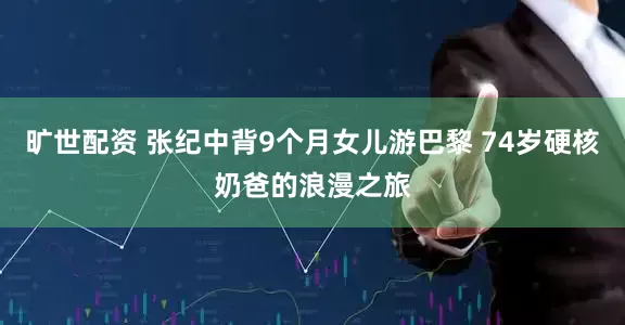 旷世配资 张纪中背9个月女儿游巴黎 74岁硬核奶爸的浪漫之旅
