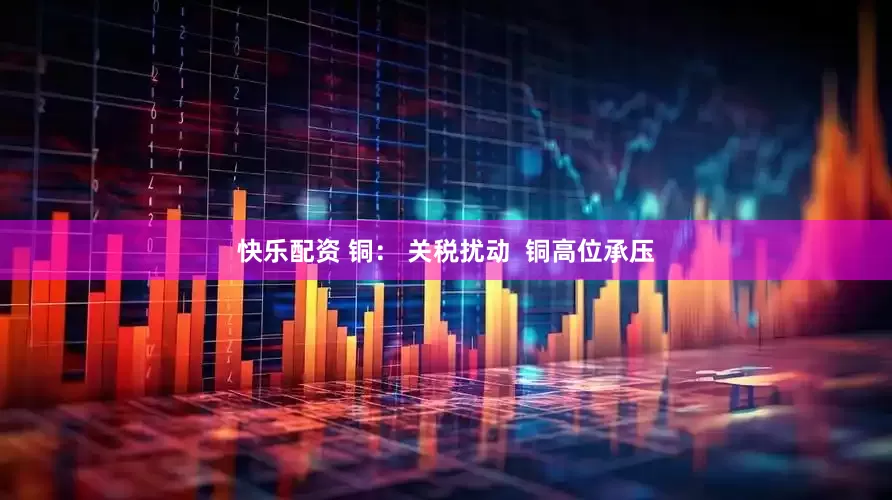 快乐配资 铜： 关税扰动  铜高位承压