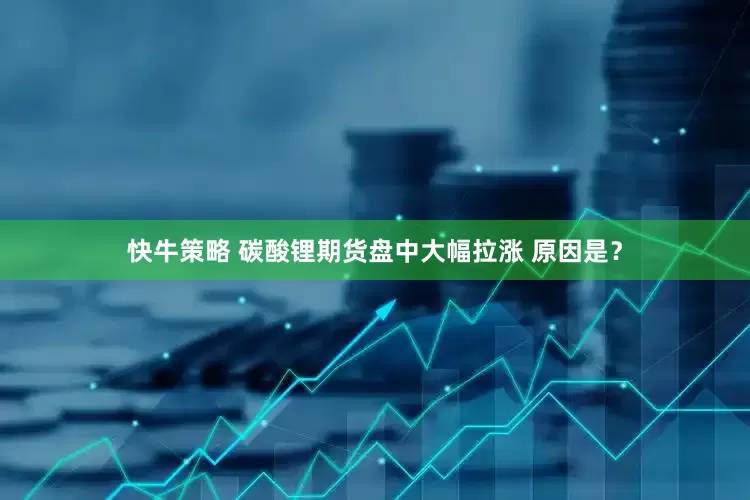 快牛策略 碳酸锂期货盘中大幅拉涨 原因是？