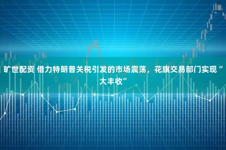 旷世配资 借力特朗普关税引发的市场震荡，花旗交易部门实现“大丰收”