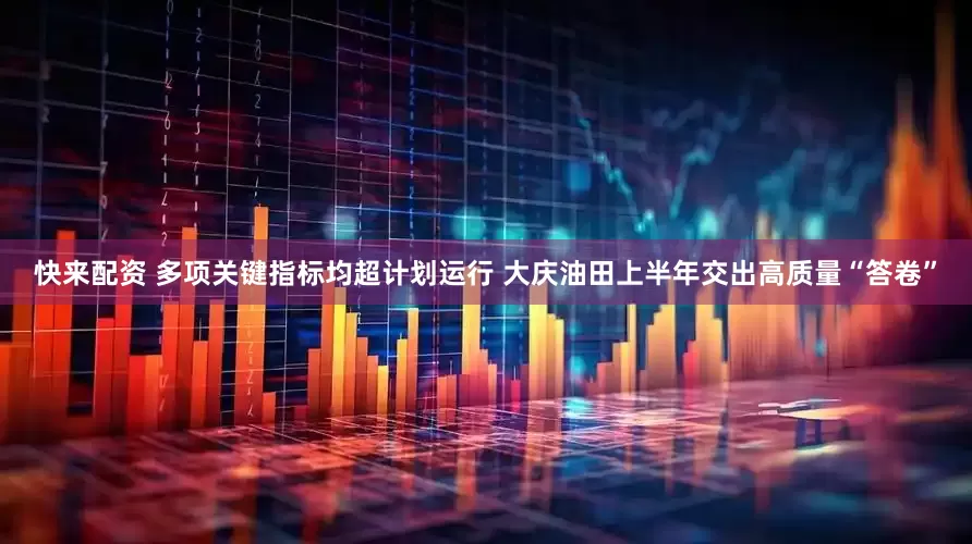 快来配资 多项关键指标均超计划运行 大庆油田上半年交出高质量“答卷”