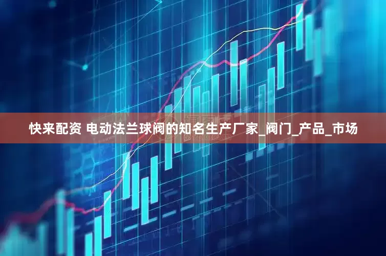 快来配资 电动法兰球阀的知名生产厂家_阀门_产品_市场