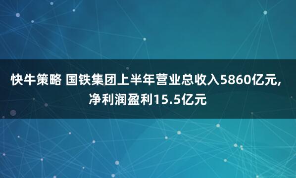 快牛策略 国铁集团上半年营业总收入5860亿元, 净利润盈利15.5亿元