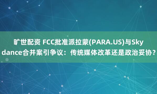 旷世配资 FCC批准派拉蒙(PARA.US)与Skydance合并案引争议：传统媒体改革还是政治妥协？